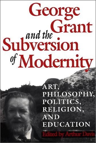 George Grant and the Subversion of Modernity – 9780802076229