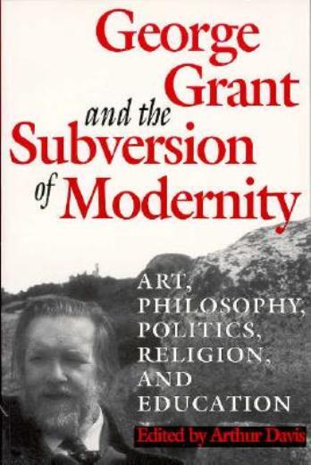George Grant And The Subversion Of Modernity: Art, Philosophy, Religion, Po…