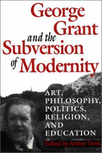 George Grant and the Subversion of Modernity : Art, Philosophy, Politics, Rel…